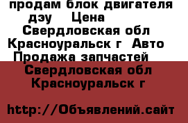 продам блок двигателя дэу. › Цена ­ 9 000 - Свердловская обл., Красноуральск г. Авто » Продажа запчастей   . Свердловская обл.,Красноуральск г.